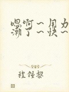 嗯啊～用力～高潮了～快～啊小说