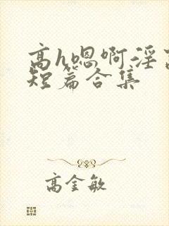 高h嗯啊淫窝啊短篇合集