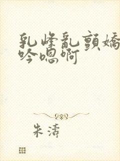 乳峰乱颤娇喘呻吟嗯啊