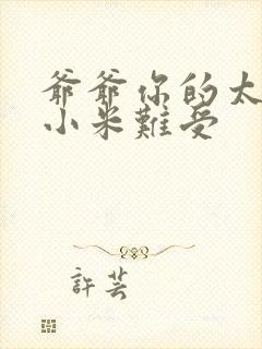 爷爷你的太大了小米难受