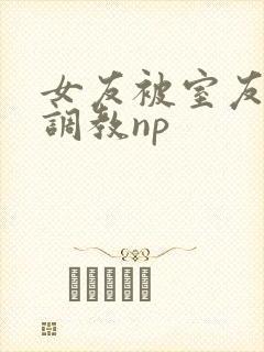 女友被室友天天调教np