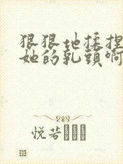 狠狠地揉捏吮吸她的乳头啊嗯