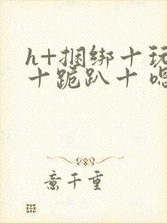 h+捆绑十玩弄十跪趴十 嗯啊