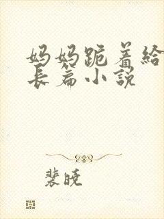 妈妈跪着给我插长篇小说