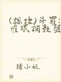 (总攻)斗罗:催眠调教堕落美人小说