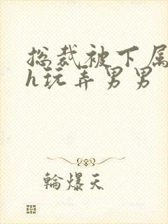 总裁被下属调教h玩弄男男