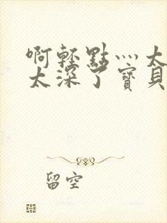 啊轻点灬太粗嗯太深了宝贝小说