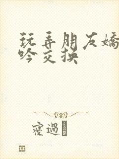 玩弄朋友娇妻呻吟交换