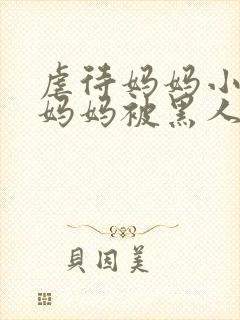 虐待妈妈小说,妈妈被黑人凌辱小说