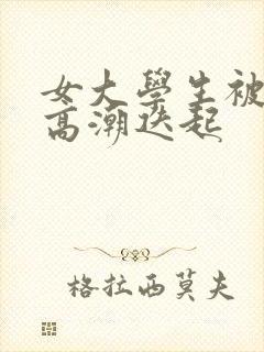 女大学生被插得高潮迭起