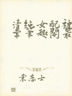 清纯女配被擒日常笔趣阁最新章节更封面