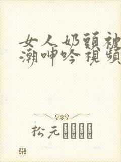 女人奶头被吃高潮呻吟视频