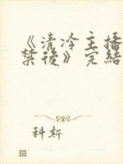 《清冷主播被囚禁后》完结了吗