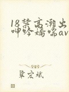 18禁高潮出水呻吟娇喘av在线