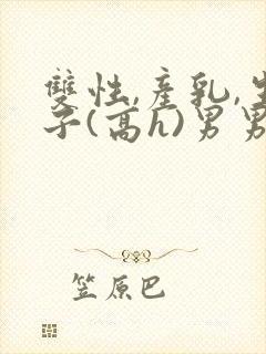 双性,产乳,生子(高h)男男