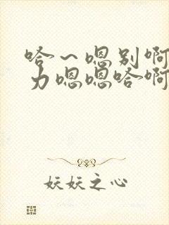 哈～嗯别啊哈用力嗯嗯哈啊啊好爽嗯哈封面