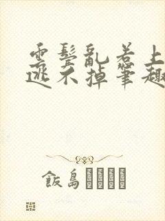 云鬓乱惹上权臣逃不掉笔趣阁