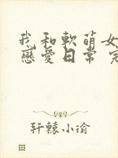 我和软萌女友的恋爱日常 完结