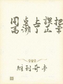 同桌上课把我弄高潮了正常吗