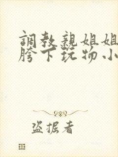 调教亲姐姐成为胯下玩物小说