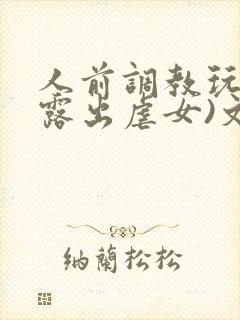 人前调教玩弄(露出虐女)文