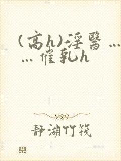 (高h)淫医……催乳h