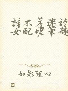 谁不着迷于漂亮女配呢笔趣阁