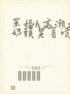 军婚h高潮大胸奶头晃着喷水h小说