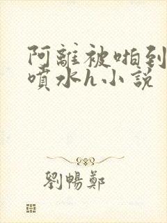 阿离被啪到腿软喷水h小说