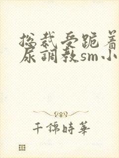 总裁受跪着含着尿调教sm小说