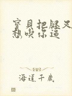 宝贝把腿叉开我想吃你逼