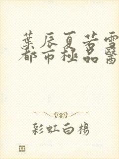 叶辰夏若雪孙怡都市极品医神