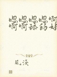 嗯嗯嗯嗯啊啊啊啊啊舔的好舒服