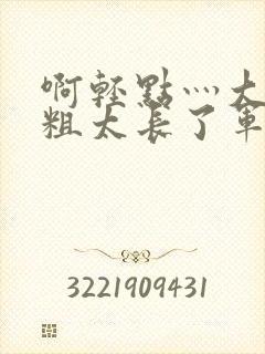 啊轻点灬大巴太粗太长了军人