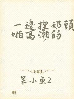 一边捏奶头一边啪高潮的