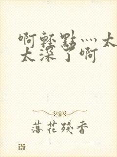 啊轻点灬太粗嗯太深了啊