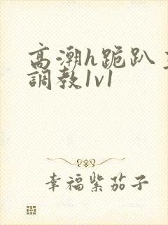 高潮h跪趴主人调教1v1