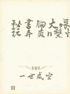 秘书胸大喂奶h玩弄爽n双性封面