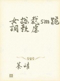 女总裁sm跪爬调教虐