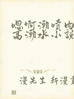 嗯啊潮喷肉失禁高潮水小说