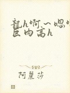 龙h啊～嗯啊h巨肉高h