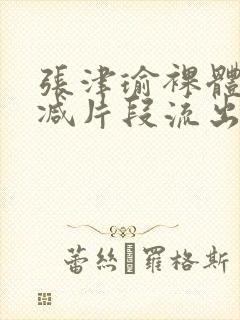 张津瑜裸体无删减片段流出