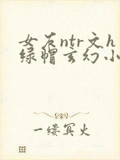 女友ntr文h绿帽玄幻小说