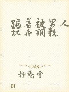 跪着被男人蹂躏玩弄调教