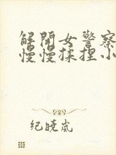 解开女警察乳罩慢慢揉捏小说