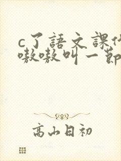 c了语文课代表嗷嗷叫一节课文