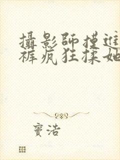 摄影师摸进她内裤疯狂揉她视频