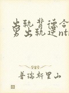 出轨背德合集(男出轨逆ntr