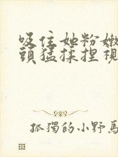 吸住她粉嫩的奶头猛揉捏视频