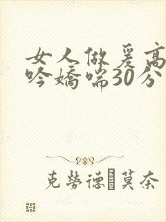 女人做爰高潮呻吟娇喘30分钟